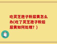 吃灵芝孢子粉尿黄怎么办(吃了灵芝孢子粉后尿黄如何处理？)