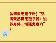 弘涛灵芝孢子粉(“弘涛天然灵芝孢子粉：滋养身体，增强免疫力”)