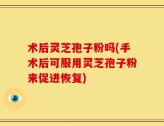 术后灵芝孢子粉吗(手术后可服用灵芝孢子粉来促进恢复)