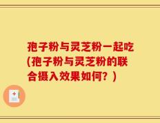孢子粉与灵芝粉一起吃(孢子粉与灵芝粉的联合摄入效果如何？)