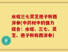 水蛭三七灵芝孢子粉西洋参(中药材中的强力组合：水蛭、三七、灵芝、孢子粉和西洋参)