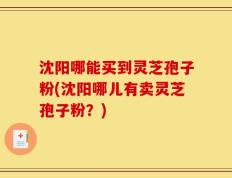 沈阳哪能买到灵芝孢子粉(沈阳哪儿有卖灵芝孢子粉？)