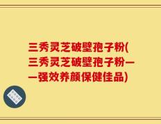 三秀灵芝破壁孢子粉(三秀灵芝破壁孢子粉——强效养颜保健佳品)