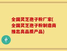 全国灵芝孢子粉厂家(全国灵芝孢子粉制造商推出高品质产品)