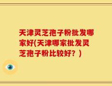 天津灵芝孢子粉批发哪家好(天津哪家批发灵芝孢子粉比较好？)