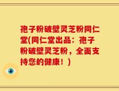 孢子粉破壁灵芝粉同仁堂(同仁堂出品：孢子粉破壁灵芝粉，全面支持您的健康！)