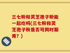 三七粉和灵芝孢子粉能一起吃吗(三七粉和灵芝孢子粉是否可同时服用？)
