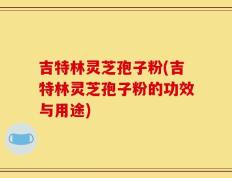 吉特林灵芝孢子粉(吉特林灵芝孢子粉的功效与用途)