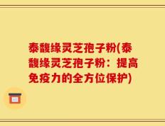 泰馥缘灵芝孢子粉(泰馥缘灵芝孢子粉：提高免疫力的全方位保护)