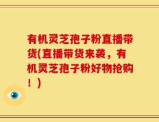 有机灵芝孢子粉直播带货(直播带货来袭，有机灵芝孢子粉好物抢购！)