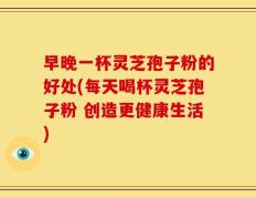 早晚一杯灵芝孢子粉的好处(每天喝杯灵芝孢子粉 创造更健康生活)