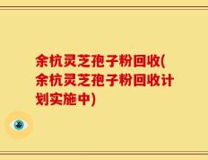 余杭灵芝孢子粉回收(余杭灵芝孢子粉回收计划实施中)