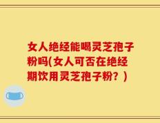 女人绝经能喝灵芝孢子粉吗(女人可否在绝经期饮用灵芝孢子粉？)
