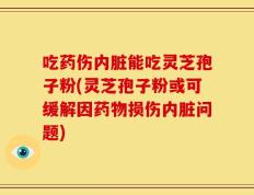 吃药伤内脏能吃灵芝孢子粉(灵芝孢子粉或可缓解因药物损伤内脏问题)