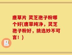唐草片 灵芝孢子粉哪个好(唐草纯净，灵芝孢子粉好，挑选妙不可言！)