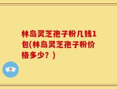 林岛灵芝孢子粉几钱1包(林岛灵芝孢子粉价格多少？)
