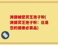 渊健破壁灵芝孢子粉(渊健灵芝孢子粉：这是您的健康必需品)