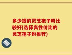 多少钱的灵芝孢子粉比较好(选择高性价比的灵芝孢子粉推荐)