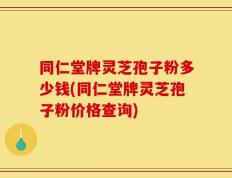 同仁堂牌灵芝孢子粉多少钱(同仁堂牌灵芝孢子粉价格查询)