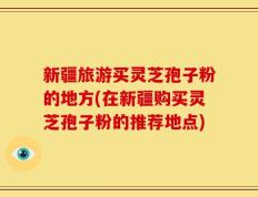新疆旅游买灵芝孢子粉的地方(在新疆购买灵芝孢子粉的推荐地点)