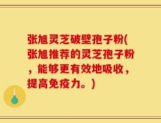 张旭灵芝破壁孢子粉(张旭推荐的灵芝孢子粉，能够更有效地吸收，提高免疫力。)