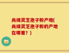 尚绿灵芝孢子粉产地(尚绿灵芝孢子粉的产地在哪里？)