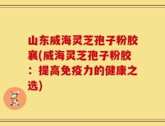 山东威海灵芝孢子粉胶襄(威海灵芝孢子粉胶：提高免疫力的健康之选)