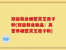 双益茹业破壁灵芝孢子粉(双益茹业新品：高营养破壁灵芝孢子粉)