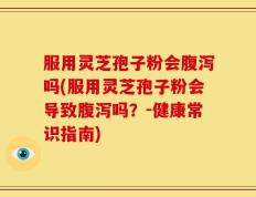 服用灵芝孢子粉会腹泻吗(服用灵芝孢子粉会导致腹泻吗？-健康常识指南)