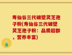 寿仙谷三代破壁灵芝孢子粉(寿仙谷三代破壁灵芝孢子粉：品质超群，营养丰富)