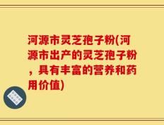 河源市灵芝孢子粉(河源市出产的灵芝孢子粉，具有丰富的营养和药用价值)