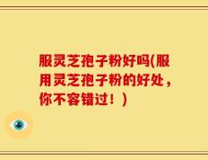 服灵芝孢子粉好吗(服用灵芝孢子粉的好处，你不容错过！)