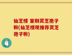 仙芝楼 鉴别灵芝孢子粉(仙芝楼现推荐灵芝孢子粉)