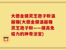 大德金健灵芝孢子粉温丽雅(大德金健温丽雅灵芝孢子粉——提高免疫力的神奇法宝)