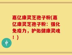 嘉亿康灵芝孢子粉(嘉亿康灵芝孢子粉：强化免疫力，护佑健康灵魂！)