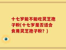 十七岁能不能吃灵芝孢子粉(十七岁是否适合食用灵芝孢子粉？)
