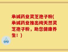 承诚药业灵芝孢子粉(承诚药业推出纯天然灵芝孢子粉，助您健康养生！)