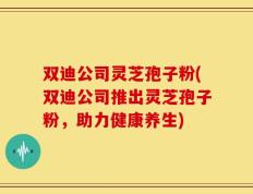 双迪公司灵芝孢子粉(双迪公司推出灵芝孢子粉，助力健康养生)