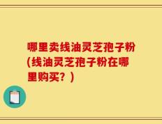 哪里卖线油灵芝孢子粉(线油灵芝孢子粉在哪里购买？)