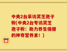 中央2台采访灵芝孢子粉(中央2台专访灵芝孢子粉：助力养生保健的神奇营养素！)