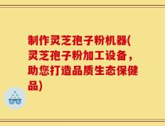 制作灵芝孢子粉机器(灵芝孢子粉加工设备，助您打造品质生态保健品)