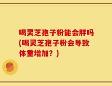 喝灵芝孢子粉能会胖吗(喝灵芝孢子粉会导致体重增加？)