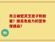 昂立破壁灵芝孢子粉胶囊？提高免疫力的营养保健品？