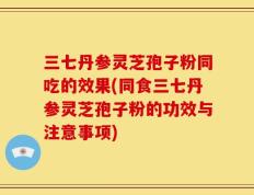 三七丹参灵芝孢子粉同吃的效果(同食三七丹参灵芝孢子粉的功效与注意事项)