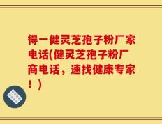 得一健灵芝孢子粉厂家电话(健灵芝孢子粉厂商电话，速找健康专家！)