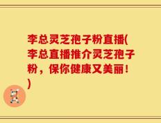 李总灵芝孢子粉直播(李总直播推介灵芝孢子粉，保你健康又美丽！)