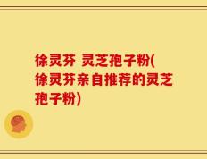 徐灵芬 灵芝孢子粉(徐灵芬亲自推荐的灵芝孢子粉)