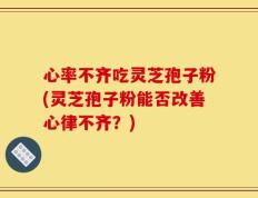 心率不齐吃灵芝孢子粉(灵芝孢子粉能否改善心律不齐？)