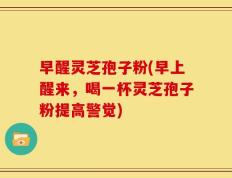 早醒灵芝孢子粉(早上醒来，喝一杯灵芝孢子粉提高警觉)