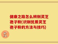 健康之路怎么辨别灵芝孢子粉(识别优质灵芝孢子粉的方法与技巧)